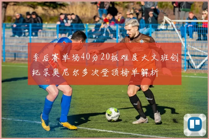 季后赛单场40分20板难度大文班创纪录奥尼尔多次登顶榜单解析