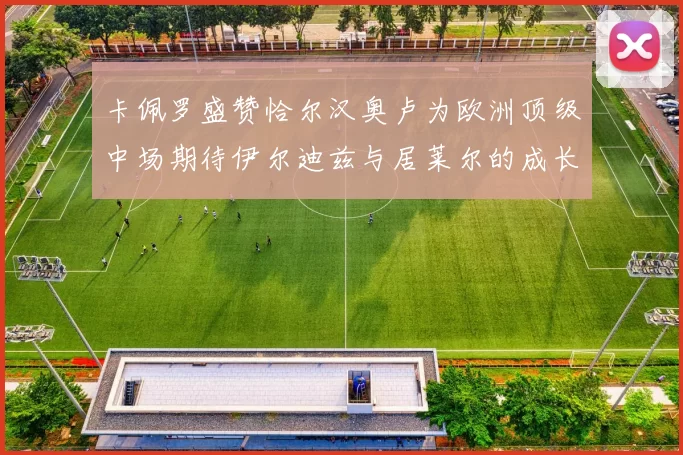 卡佩罗盛赞恰尔汉奥卢为欧洲顶级中场期待伊尔迪兹与居莱尔的成长