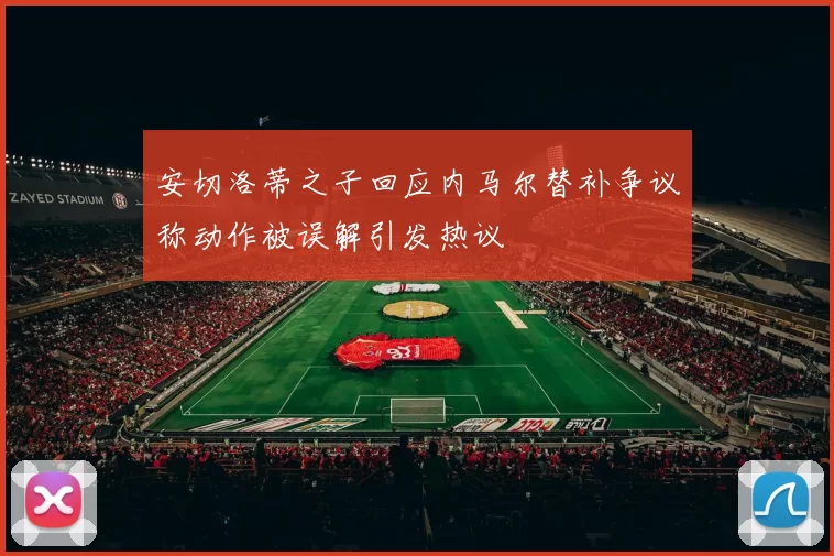 安切洛蒂之子回应内马尔替补争议称动作被误解引发热议