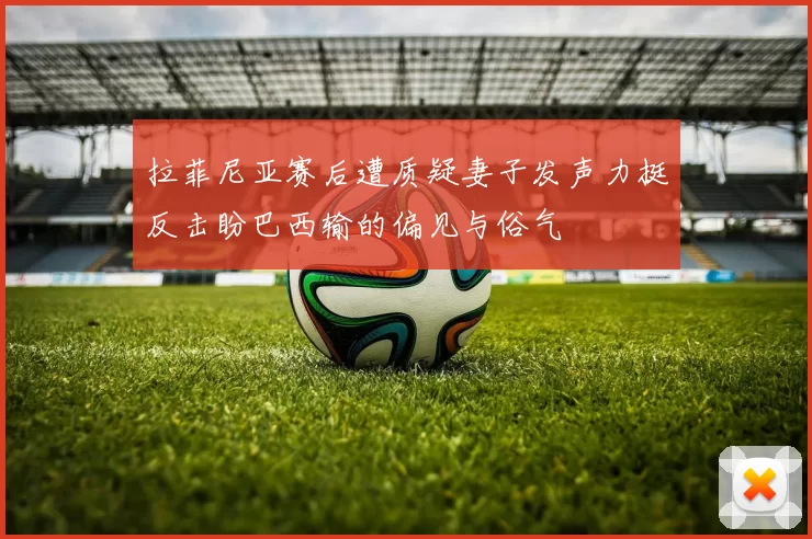 拉菲尼亚赛后遭质疑妻子发声力挺反击盼巴西输的偏见与俗气