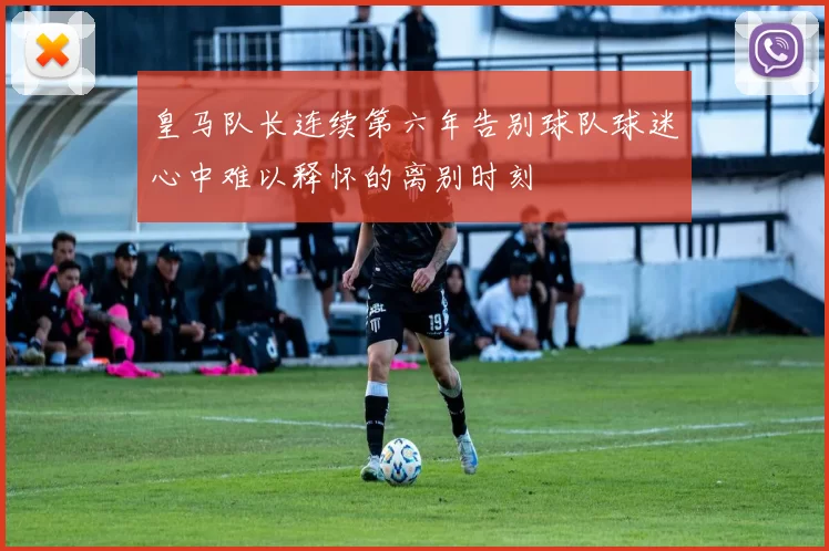 皇马队长连续第六年告别球队球迷心中难以释怀的离别时刻