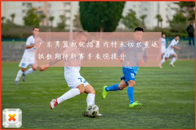 广东男篮积极招募内特米切尔重返执教期待新赛季表现提升