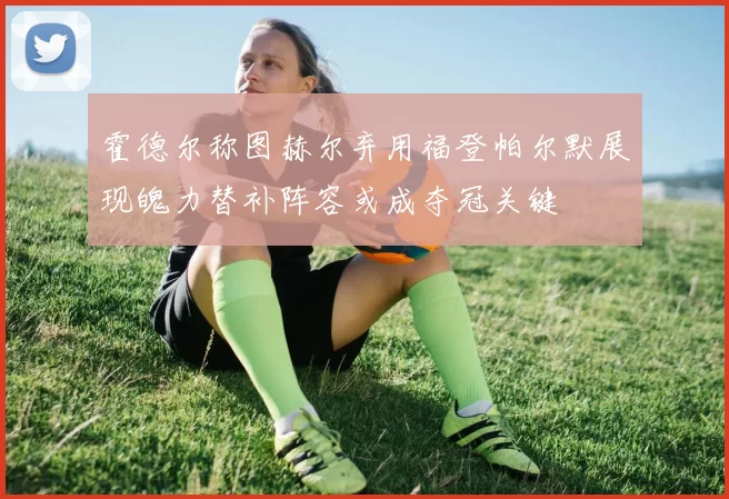 霍德尔称图赫尔弃用福登帕尔默展现魄力替补阵容或成夺冠关键