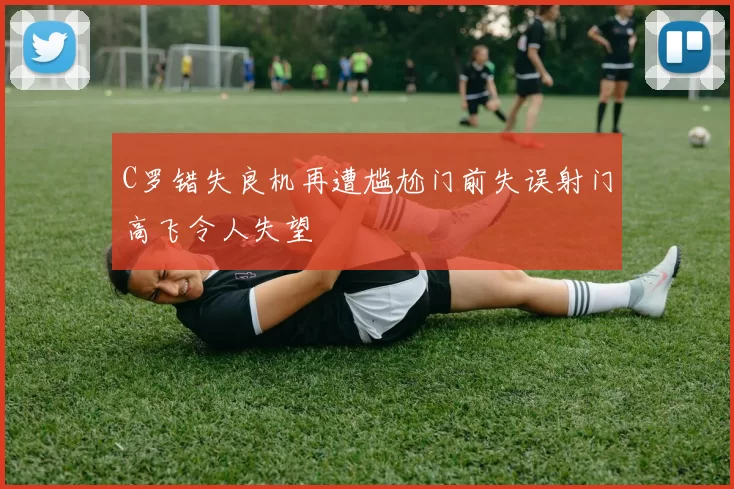 C罗错失良机再遭尴尬门前失误射门高飞令人失望