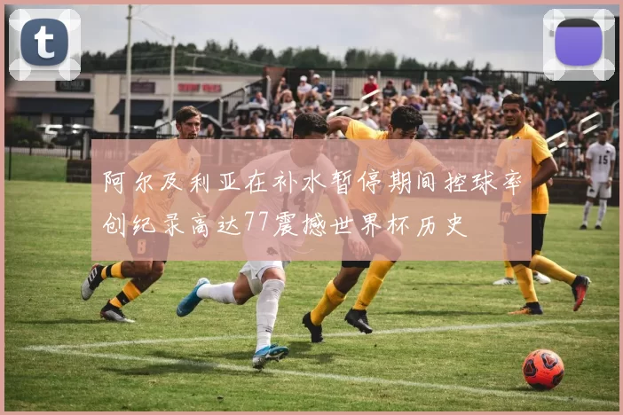阿尔及利亚在补水暂停期间控球率创纪录高达77震撼世界杯历史