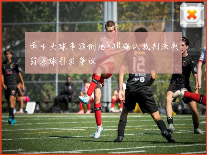 泽卡头球争顶倒地VAR确认裁判未判罚点球引发争议