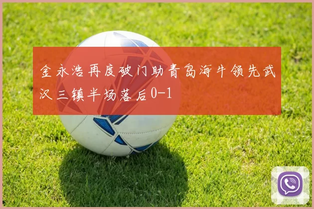 金永浩再度破门助青岛海牛领先武汉三镇半场落后0-1