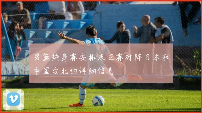 男篮热身赛安排及正赛对阵日本和中国台北的详细信息