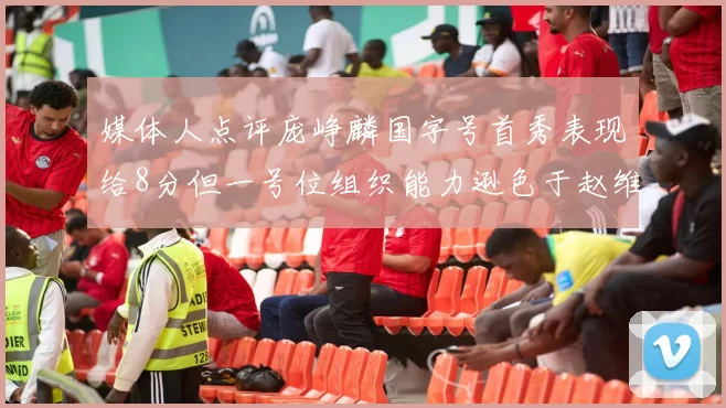 媒体人点评庞峥麟国字号首秀表现给8分但一号位组织能力逊色于赵维伦