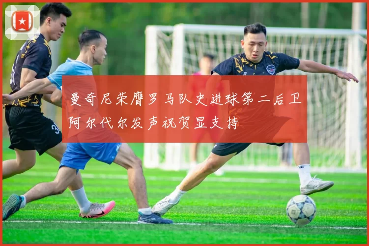 曼奇尼荣膺罗马队史进球第二后卫阿尔代尔发声祝贺显支持