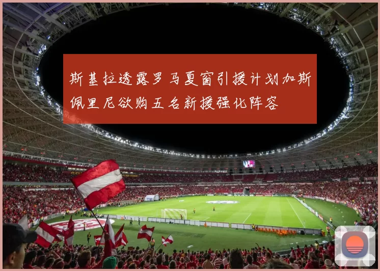 斯基拉透露罗马夏窗引援计划加斯佩里尼欲购五名新援强化阵容